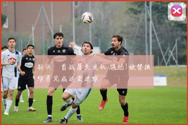 孙兴慜首战屡失良机 尴尬!被替换球员完成逆袭进球