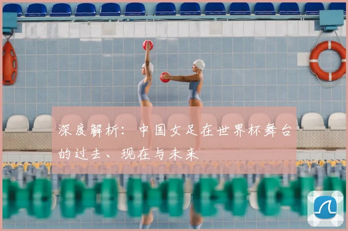 深度解析：中国女足在世界杯舞台的过去、现在与未来